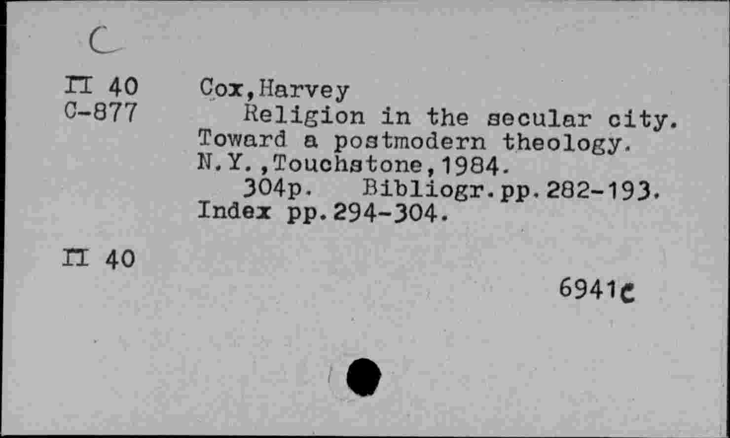 ﻿TT 40 Cox,Harvey
C”Q77 Religion in the secular city. Toward a postmodern theology. N.Y. ,Touchstone,1984.
304p. Bibliogr.pp.282-193.
Index pp.294-304.
H 40
6941C